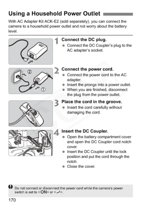 Page 170
170
With AC Adapter Kit ACK-E2 (sold separately), you can connect the 
camera to a household power outlet and not worry about the battery 
level.
1Connect the DC plug.
 Connect the DC Coupler’s plug to the 
AC adapter’s socket.
2Connect the power cord.
 Connect the power cord to the AC 
adapter.
  Insert the prongs into a power outlet.
  When you are finished, disconnect 
the plug from the power outlet.
3Place the cord in the groove.
 Insert the cord carefully without 
damaging the cord.
4Insert the DC...