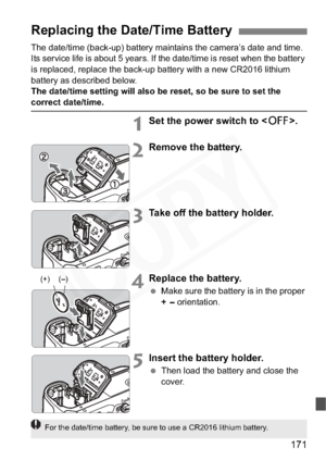 Page 171
171
The date/time (back-up) battery maintains the camera’s date and time. 
Its service life is about 5 years. If the date/time is reset when the battery 
is replaced, replace the back-up battery with a new CR2016 lithium 
battery as described below.
The date/time setting will also be reset, so be sure to set the 
correct date/time.
1Set the power switch to .
2Remove the battery.
3Take off the battery holder.
4Replace the battery.
 Make sure the battery is in the proper 
+
- orientation.
5Insert the...