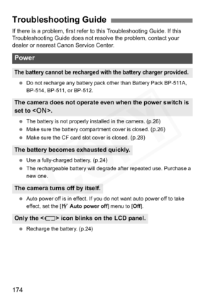 Page 174
174
If there is a problem, first refer to this Troubleshooting Guide. If this 
Troubleshooting Guide does not resolve the problem, contact your 
dealer or nearest Canon Service Center.
 Do not recharge any battery pack other than Battery Pack BP-511A, 
BP-514, BP-511, or BP-512.
  The battery is not properly installed in the camera. (p.26)
  Make sure the battery compartment cover is closed. 
(p.26)
 Make sure the CF card slot cover is closed. (p.28)
 Use a fully-charged battery. (p.24)
 The...