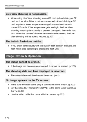 Page 176
176
Troubleshooting Guide
 When using Live View shooting, use a CF card (a hard disk-type CF 
card such as MicroDrive is not recommended). A hard disk-type CF 
card requires a lower temperature range for operation than with 
normal CF cards. If the temperature gets too high, the Live View 
shooting may stop temporarily to prevent damage to the card’s hard 
disk. When the camera’s internal temperature decreases, the Live 
View shooting will be able to resume. (p.107)
  If you shoot continuously with the...