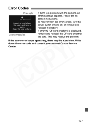 Page 177
177
If there is a problem with the camera, an 
error message appears. Follow the on-
screen instructions.
To recover from the error screen, turn the 
power switch off and on, or remove and 
reinstall the battery.
If error 02 (CF card problem) is displayed, 
remove and reinstall the CF card or format 
the card. This may resolve the problem.
If the same error keeps appearing, there may be a problem. Write 
down the error code and consult your nearest Canon Service 
Center.
Error Codes
Error code...