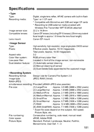 Page 181
181
•TypeType:Digital, single-lens reflex, AF/AE camera with built-in flashRecording media: Type I or II CF card*Compatible with Microdrive and 2GB and larger CF cards* Recording to USB external media enabled with Wireless File Transmitter WFT-E3/E3A attached
Image sensor size: 22.2 x 14.8mm
Compatible lenses:
Canon EF lenses (including EF-S lenses) (35mm-equivalent 
focal length is approx.1.6 times the lens focal length)
Lens mount: Canon EF mount
• Image SensorType:High-sensitivity, high-resolution,...