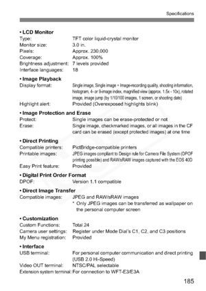 Page 185
185
Specifications
•LCD MonitorType: TFT color liquid-crystal monitor
Monitor size: 3.0 in.
Pixels: Approx. 230,000
Coverage: Approx. 100%
Brightness adjustment: 7 levels provided
Interface languages: 18
•Image PlaybackDisplay format:Single image, Single image + Image-recording quality, shooting information, 
histogram, 4- or 9-image index, magnified view (approx. 1.5x - 10x), rotated 
image, image jump (by 1/10/100 images, 1 screen, or shooting date)
Highlight alert: Provided (Overexposed highlights...