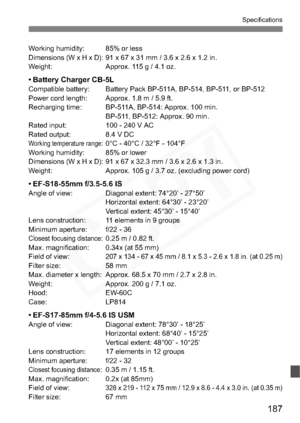 Page 187
187
Specifications
Working humidity: 85% or lessDimensions (W x H x D):91 x 67 x 31 mm / 3.6 x 2.6 x 1.2 in.
Weight: Approx. 115 g / 4.1 oz.
• Battery Charger CB-5LCompatible battery: Battery Pack BP-511A, BP-514, BP-511, or BP-512
Power cord length: Approx. 1.8 m / 5.9 ft.
Recharging time: BP-511A, BP-514: Approx. 100 min. BP-511, BP-512: Approx. 90 min.
Rated input: 100 - 240 V AC
Rated output: 8.4 V DC
Working temperature range:0°C - 40°C / 32°F - 104°F
Working humidity: 85% or lower
Dimensions (W x...