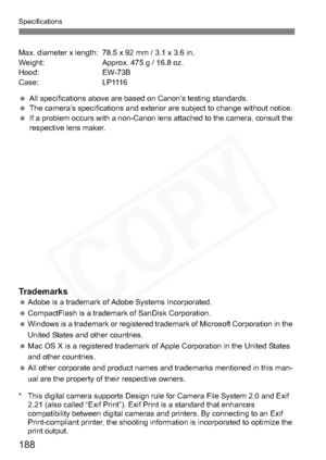 Page 188
188
Specifications
Max. diameter x length: 78.5 x 92 mm / 3.1 x 3.6 in.
Weight: Approx. 475 g / 16.8 oz.
Hood: EW-73B
Case: LP1116
 All specifications above are based on Canon’s testing standards.
  The camera’s specifications and exterior are subject to change without notice.
  If a problem occurs with a non-Canon lens attached to the camera, consult the 
respective lens maker.
Trademarks Adobe is a trademark of Adobe Systems Incorporated.
  CompactFlash is a trademark of SanDisk Corporation.
  Windows...