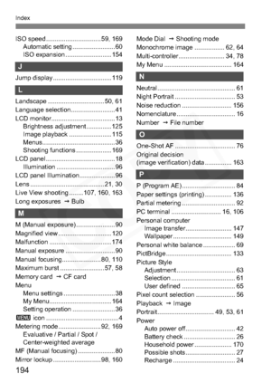 Page 194
194
Index
ISO speed ............................... 59, 169Automatic setting ........................ 60
ISO expansion .......................... 154
J
Jump display ................................. 119
L
Landscape ................................ 50, 61
Language selection......................... 41
LCD monitor.................................... 13Brightness adjustment .............. 125
Image playback ........ ................ 115
Menus......................................... 36
Shooting functions...