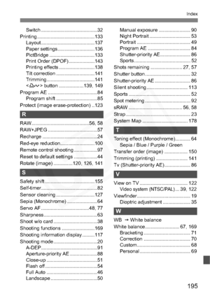 Page 195
195
Index
Switch .........................................32
Printing ..........................................133 Layout .......................................137
Paper settings...........................136
PictBridge .................................133
Print Order (DPOF)...................143
Printing effects ..........................138
Tilt correction ............................141
Trimming ...................................141
 button ..................139, 149
Program AE...