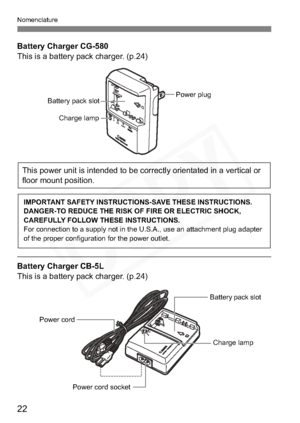 Page 22
22
Nomenclature
Battery Charger CG-580
This is a battery pack charger. (p.24)
Battery Charger CB-5L
This is a battery pack charger. (p.24)
Battery pack slot
Charge lamp
Power plug
This power unit is intended to be correctly orientated in a vertical or 
floor mount position.
IMPORTANT SAFETY INSTRUCTIONS-SAVE THESE INSTRUCTIONS.
DANGER-TO REDUCE THE RISK OF FIRE OR ELECTRIC SHOCK, 
CAREFULLY FOLLOW THESE INSTRUCTIONS.
For connection to a supply not in the U.S.A., use an attachment plug adapter 
of the...