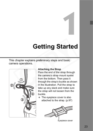 Page 23
23
1
Getting Started
This chapter explains preliminary steps and basic 
camera operations.
Attaching the Strap
Pass the end of the strap through 
the camera’s strap mount eyelet 
from the bottom. Then pass it 
through the strap’s buckle as shown 
in the illustration. Pull the strap to 
take up any slack and make sure 
the strap will not loosen from the 
buckle.
 The eyepiece cover is also 
attached to the strap. (p.97)
Eyepiece cover  