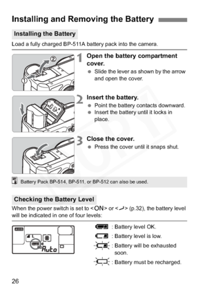Page 26
26
Load a fully charged BP-511A battery pack into the camera.
1Open the battery compartment 
cover.
 Slide the lever as shown by the arrow 
and open the cover.
2Insert the battery.
 Point the battery contacts downward.
  Insert the battery until it locks in 
place.
3Close the cover.
 Press the cover until it snaps shut.
When the power switch is set to < 1> or < J> (p.32), the battery level 
will be indicated in one of four levels:
z: Battery level OK.
x: Battery level is low.
b: Battery will be...