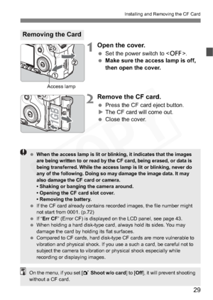 Page 29
29
Installing and Removing the CF Card
1Open the cover.
 Set the power switch to < 2>.
  Make sure the access lamp is off, 
then open the cover.
2Remove the CF card.
 Press the CF card eject button.
X The CF card will come out.
  Close the cover.
Removing the Card
Access lamp
 When the access lamp is lit or blinking, it indicates that the images 
are being written to or read by the CF card, being erased, or data is 
being transferred. While the access lamp is lit or blinking, never do 
any of the...