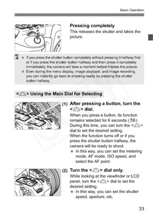 Page 33
33
Basic Operation
Pressing completely
This releases the shutter and takes the 
picture.
(1)After pressing a button, turn the 
 dial.
When you press a button, its function 
remains selected for 6 seconds ( 9).
During this time, you can turn the < 6>
dial to set the desired setting.
When the function turns off or if you 
press the shutter button halfway, the 
camera will be ready to shoot.
  In this way, you can set the metering 
mode, AF mode, ISO speed, and 
select the AF point.
(2)Tu r n  t h e  < 6>...