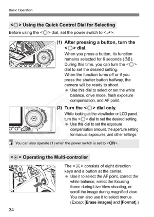 Page 34
34
Basic Operation
Before using the  dial, set the power switch to .
(1)After pressing a button, turn the 
 dial.
When you press a button, its function 
remains selected for 6 seconds ( 9).
During this time, you can turn the <
5>
dial to set the desired setting.
When the function turns off or if you 
press the shutter button halfway, the 
camera will be ready to shoot.
 
Use this dial to select or set the white 
balance, drive mode, flash exposure 
compensation, and AF point.
(2)Tu r n  t h e  < 5> dial...