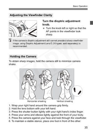 Page 35
35
Basic Operation
Turn the dioptric adjustment 
knob.
 Turn the knob left or right so that the 
AF points in the viewfinder look 
sharp.
To obtain sharp images, hold the camera still to minimize camera 
shake.
1. Wrap your right hand around the camera grip firmly.
2. Hold the lens bottom with your left hand.
3. Press the shutter button lightly with your right hand’s index finger.
4. Press your arms and elbows lightly against the front of your body.
5. Press the camera against your face and look through...