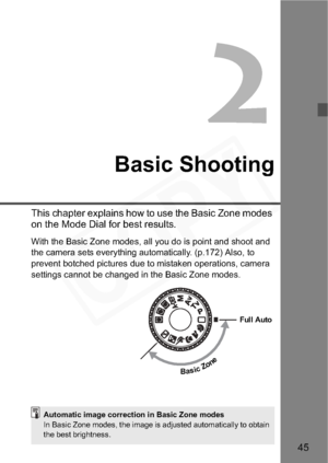 Page 45
45
2
Basic Shooting
This chapter explains how to use the Basic Zone modes 
on the Mode Dial for best results.
With the Basic Zone modes, all you do is point and shoot and 
the camera sets everything automatically. (p.172) Also, to 
prevent botched pictures due to mistaken operations, camera 
settings cannot be changed in the Basic Zone modes.
BasicZone
Full Auto
Automatic image correction in Basic Zone modes
In Basic Zone modes, the image is adjusted automatically to obtain 
the best brightness.  