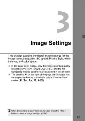 Page 55
55
3
Image Settings
This chapter explains the digital image settings for the 
image-recording quality, ISO speed, Picture Style, white 
balance, and color space.
 In the Basic Zone modes, only the image-recording quality 
(except RAW/sRAW, RAW/sRAW+JPEG) and the file 
numbering method can be set as explained in this chapter.
  The asterisk  M on the right of the page title indicates that 
the respective feature is available only in Creative Zone 
modes ( d,s ,f ,a ,8 ).
When the camera is ready to...