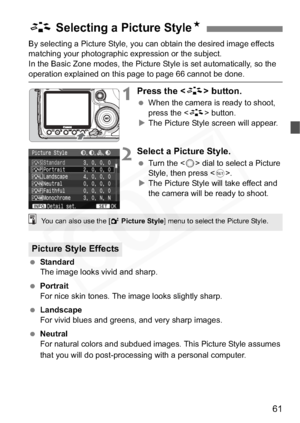 Page 61
61
By selecting a Picture Style, you can obtain the desired image effects 
matching your photographic expression or the subject.
In the Basic Zone modes, the Picture Style is set automatically, so the 
operation explained on this page to page 66 cannot be done.
1Press the  button.
 When the camera is ready to shoot, 
press the < A> button.
X The Picture Style screen will appear.
2Select a Picture Style.
  Turn the < 5> dial to select a Picture 
Style, then press < 0>.
X The Picture Style will take...