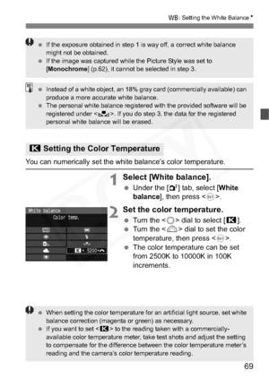 Page 69
69
B: Setting the White Balance N
You can numerically set the white balance’s color temperature.
1Select [White balance].
 Under the [ 2] tab, select [ White 
balance ], then press < 0>.
2Set the color temperature.
  Turn the < 5> dial to select [ P].
  Turn the < 6> dial to set the color 
temperature, then press < 0>.
  The color temperature can be set 
from 2500K to 10000K in 100K 
increments.
P Setting the Color Temperature
 If the exposure obtained in step 1 is way off, a correct white balance...
