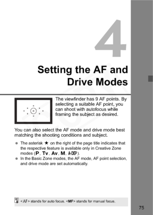 Page 75
75
4
Setting the AF andDrive Modes
The viewfinder has 9 AF points. By 
selecting a suitable AF point, you 
can shoot with autofocus while 
framing the subject as desired.
You can also select the AF mode and drive mode best 
matching the shooting conditions and subject.
  The asterisk  M on the right of the page title indicates that 
the respective feature is available only in Creative Zone 
modes ( d,s ,f ,a ,8 ).
  In the Basic Zone modes, the AF mode, AF point selection, 
and drive mode are set...