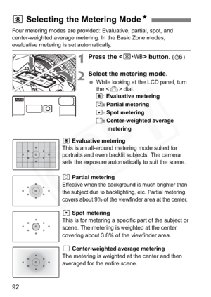 Page 92
92
Four metering modes are provided: Evaluative, partial, spot, and 
center-weighted average metering. In the Basic Zone modes, 
evaluative metering is set automatically.
1Press the  button. (9 )
2Select the metering mode.
 While looking at the LCD panel, turn 
the < 6> dial.
q :Evaluative metering
w :Partial metering
r :Spot metering
e :Center-weighted average 
metering
q Evaluative metering
This is an all-around metering mode suited for 
portraits and even backlit subjects. The camera 
sets the...