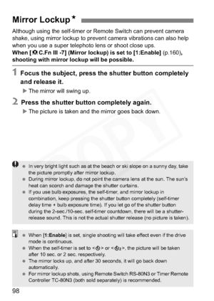 Page 98
98
Although using the self-timer or Remote Switch can prevent camera 
shake, using mirror lockup to prevent camera vibrations can also help 
when you use a super telephoto lens or shoot close ups.
When [8C.Fn III -7] (Mirror lockup) is set to [1:Enable]  (p.160),
shooting with mirror lockup will be possible.
1 Focus the subj ect, press the shutter button completely 
and release it.
X The mirror will swing up.
2 Press the shutter button completely again.
XThe picture is taken and the mirror goes back...