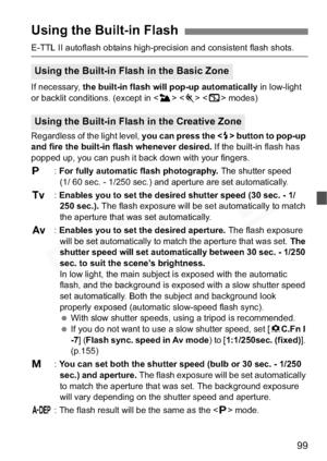 Page 99
99
E-TTL II autoflash obtains high-precision and consistent flash shots.
If necessary, the built-in flash will pop-up automatically  in low-light 
or backlit conditions. (except in < 3>  < 7 > modes)
Regardless of the light level,  you can press the  button to pop-up 
and fire the built-in flash whenever desired.  If the built-in flash has 
popped up, you can push it back down with your fingers.
d :For fully automatic flash photography.  The shutter speed 
(1/ 60 sec. - 1/250 sec.) and aperture are set...