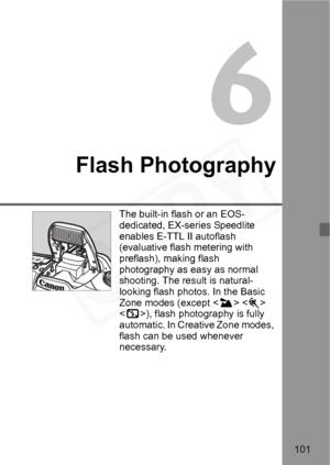 Page 101
101
6
Flash Photography
The built-in flash or an EOS-
dedicated, EX-series Speedlite 
enables E-TTL II autoflash 
(evaluative flash metering with 
preflash), making flash 
photography as easy as normal 
shooting. The result is natural-
looking flash photos. In the Basic 
Zone modes (except   
< 7 >), flash photography is fully 
automatic. In Creative Zone modes, 
flash can be used whenever 
necessary.  