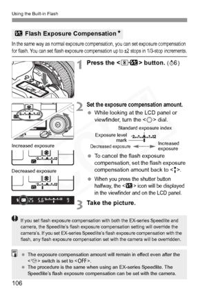 Page 106
Using the Built-in Flash
106
In the same way as normal exposure compensation, you can set exposure compensation 
for flash. You can set flash exposure compensation up to ±2 stops in 1/3-stop increments.
1Press the  button. (9 )
2Set the exposure compensation amount.
 While looking at the LCD panel or 
viewfinder, turn the < 5> dial.
  To cancel the flash exposure 
compensation, set the flash exposure 
compensation amount back to < E>.
 
When you press the shutter button 
halfway, the <
y> icon will be...