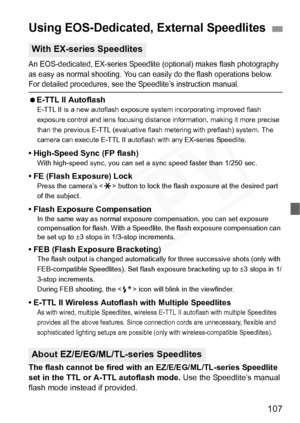 Page 107
107
An EOS-dedicated, EX-series Speedlite (optional) makes flash photography 
as easy as normal shooting. You can easily do the flash operations below. 
For detailed procedures, see the Speedlite’s instruction manual.
  E-TTL II AutoflashE-TTL II is a new autoflash exposure  system incorporating improved flash 
exposure control and lens focusing distance information, making it more precise 
than the previous E-TTL (e valuative flash metering with preflash) system. The 
camera can execute E-TTL II...