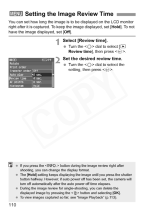 Page 110
110
You can set how long the image is to be displayed on the LCD monitor 
right after it is captured. To keep the image displayed, set [Hold]. To not 
have the image displayed, set [ Off].
1Select [Review time].
 Turn the < 5> dial to select [ x 
Review time ], then press < 0>.
2Set the desired review time.
  Turn the < 5> dial to select the 
setting, then press < 0>.
3 Setting the Image Review Time
  If you press the < B> button during the image review right after 
shooting, you can change the display...