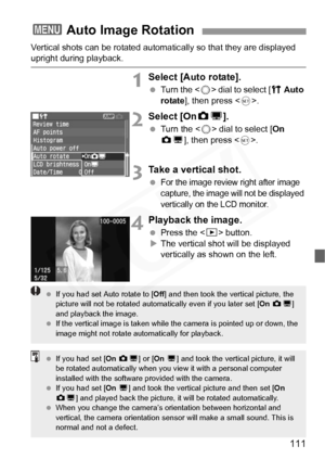 Page 111
111
Vertical shots can be rotated automatically so that they are displayed upright during playback.
1Select [Auto rotate].
 Turn the < 5> dial to select [ c Auto 
rotate ], then press < 0>.
2Select [On zD ].
  Turn the < 5> dial to select [ On 
z D ], then press < 0>.
3Take a vertical shot.
 For the image review right after image 
capture, the image will not be displayed 
vertically on the LCD monitor.
4Playback the image.
  Press the < x> button.
X The vertical shot will be displayed 
vertically as...