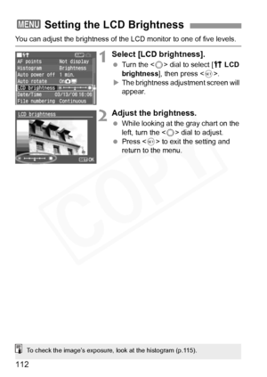 Page 112
112
You can adjust the brightness of the LCD monitor to one of five levels.
1Select [LCD brightness].
 Turn the < 5> dial to select [ c LCD 
brightness ], then press < 0>.
X The brightness adjustment screen will 
appear.
2Adjust the brightness.
  While looking at the gray chart on the 
left, turn the < 5> dial to adjust.
  Press < 0> to exit the setting and 
return to the menu.
3 Setting the LCD Brightness
To check the image’s exposure, look at the histogram (p.115).  