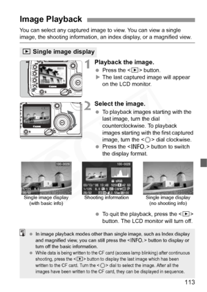 Page 113
113
You can select any captured image to view. You can view a single image, the shooting information, an in dex display, or a magnified view.
1Playback the image.
 Press the < x> button.
X The last captured image will appear 
on the LCD monitor.
2Select the image.
  To playback images  starting with the 
last image, turn the dial 
counterclockwise. To playback 
images starting with the first captured 
image, turn the < 5> dial clockwise.
  Press the < B> button to switch 
the display format.
  To quit...