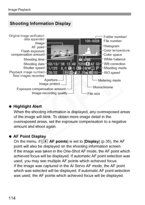 Page 114
Image Playback
114
  Highlight Alert
When the shooting information is di splayed, any overexposed areas 
of the image will blink. To obtain more image detail in the 
overexposed areas, set the exposure compensation to a negative 
amount and shoot again.
   
AF Point Display
On the menu, if [ x AF points ] is set to [Display] (p.35), the AF 
point will also be displayed on the shooting information screen.
If the image was taken in the One-Shot AF mode, the AF point which 
achieved focus will be...