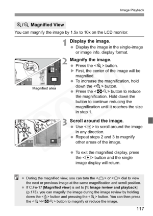 Page 117
117
Image Playback
You can magnify the image by 1.5x to 10x on the LCD monitor.
1Display the image.
 Display the image in the single-image 
or image info. display format.
2Magnify the image.
 Press the < u> button.
X First, the center of the image will be 
magnified.
  To increase the magnification, hold 
down the < u> button.
  Press the < I> button to reduce 
the magnification. Hold down the 
button to continue reducing the 
magnification until it reaches the size 
in step 1.
3Scroll around the...