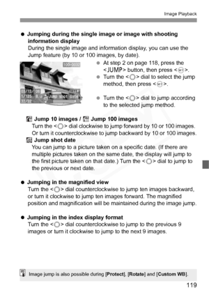 Page 119
119
Image Playback
  Jumping during the single image or image with shooting 
information display
During the single image and informat ion display, you can use the 
Jump feature (by 10 or 100 images, by date).
 At step 2 on page 118, press the 
 button, then press < 0>.
  Turn the < 5> dial to select the jump 
method, then press < 0>.
  Turn the < 5> dial to jump according 
to the selected jump method.
 Jump 10 images /   Jump 100 images
Turn the < 5> dial clockwise to jump forward by 10 or 100 images....