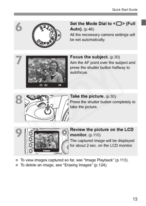 Page 13
13
Quick Start Guide
6
Set the Mode Dial to  (Full 
Auto).
 (p.46)
All the necessary camera settings will 
be set automatically.
7
Focus the subject. (p.30)
Aim the AF point over the subject and 
press the shutter button halfway to 
autofocus.
8
Take the picture. (p.30)
Press the shutter button completely to 
take the picture.
9
Review the picture on the LCD 
monitor.
 (p.110)
The captured image will be displayed 
for about 2 sec. on the LCD monitor.
  To view images captured so far, see “Image...