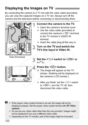 Page 122
122
By connecting the camera to a TV set with the video cable (provided), 
you can view the captured images on a TV set. Always turn off the 
camera and the television before  connecting or disconnecting them.
1Connect the camera to the TV.
 Open the camera’s terminal cover.
  Use the video cable (provided) to 
connect the camera’s < q> terminal 
to the TV monitor’s VIDEO IN 
terminal.
  Insert the cable plug all the way in.
2Turn on the TV and switch the 
TV’s line input to Video IN.
3Set the < 4>...