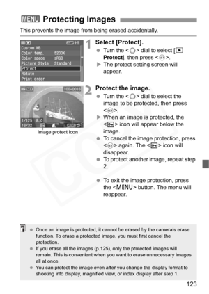 Page 123
123
This prevents the image from being erased accidentally.
1Select [Protect].
 Turn the < 5> dial to select [ x 
Protect ], then press < 0>.
X The protect setting screen will 
appear.
2Protect the image.
  Turn the < 5> dial to select the 
image to be protected, then press 
< 0 >.
X When an image is protected, the 
 icon will appear below the 
image.
  To cancel the image protection, press 
 again. The < K> icon will 
disappear.
  To protect another image, repeat step 
2.
  To exit the image...