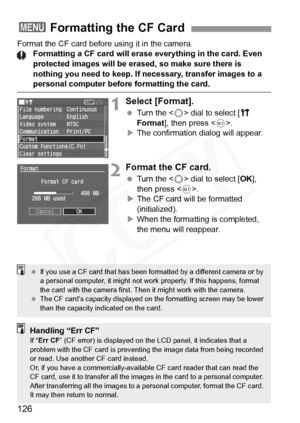 Page 126
126
Format the CF card before using it in the camera.Formatting a CF card will erase  everything in the card. Even 
protected images will be erased, so make sure there is 
nothing you need to keep. If necessary, transfer images to a 
personal computer before formatting the card.
1Select [Format].
  Turn the < 5> dial to select [ c 
Format ], then press < 0>.
X The confirmation dialog will appear.
2Format the CF card.
  Turn the < 5> dial to select [ OK], 
then press < 0>.
X The CF card will be formatted...