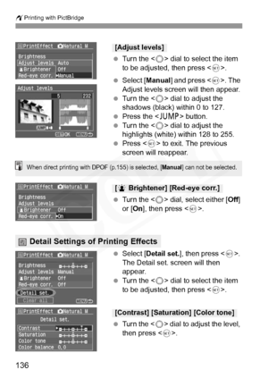 Page 136
wPrinting with PictBridge
136
 Turn the < 5> dial to select the item 
to be adjusted, then press < 0>.
  Select [ Manual ] and press < 0>. The 
Adjust levels screen will then appear.
  Turn the < 5> dial to adjust the 
shadows (black) within 0 to 127.
  Press the < C> button.
  Turn the < 5> dial to adjust the 
highlights (white) within 128 to 255.
  Press < 0> to exit. The previous 
screen will reappear.
  Turn the < 5> dial, select either [ Off] 
or [ On], then press < 0>.
  Select [ Detail set. ],...