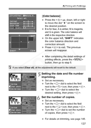 Page 137
137
wPrinting with PictBridge
 Press the < 9> up, down, left or right 
to move the dot “   ” on the screen to 
the desired position.
 
B is for blue, A is amber, M is magenta, 
and G is green. The color balance will 
shift in the respective direction.
  On the upper left, “ SHIFT” indicates 
the color balance direction and 
correction amount.
  Press < 0> to exit. The previous 
screen will reappear.
  After completing the detail settings of 
printing effects, press the < M> 
button, then go to step 5....