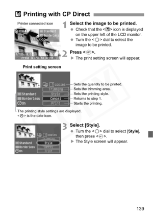 Page 139
139
1Select the image to be printed.
 Check that the < A> icon is displayed 
on the upper left of the LCD monitor.
  Turn the < 5> dial to select the 
image to be printed.
2Press .
X The print setting screen will appear.
3Select [Style].
  Turn the < 5> dial to select [ Style], 
then press < 0>.
X The Style screen will appear.
A Printing with CP Direct
Printer connected icon
Print setting screen
Sets the quantity to be printed.
Sets the trimming area.
Sets the printing style.
Returns to step 1. 
Starts...