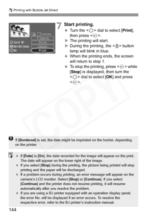 Page 144
S Printing with Bubble Jet Direct
144
7Start printing.
  Turn the < 5> dial to select [ Print], 
then press < 0>.
X The printing will start.
X During the printing, the < l> button 
lamp will blink in blue.
  When the printing ends, the screen 
will return to step 1.
  To stop the printing, press < 0> while 
[ Stop ] is displayed, then turn the 
< 5 > dial to select [ OK] and press 
< 0 >.
If [Bordered ] is set, the date might be imprinted on the border, depending 
on the printer.
  If [Date ] is [On],...