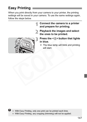 Page 147
147
When you print directly from your camera to your printer, the printing 
settings will be saved in your camera. To use the same settings again, 
follow the steps below.
1Connect the camera to a printer 
and prepare for printing.
2Playback the images and select 
the ones to be printed.
3Press the < l> button that lights 
in blue.
X The blue lamp will blink and printing 
will start.
Easy Printing
  With Easy Printing, only one print can be printed each time.
  With Easy Printing, any cropping...