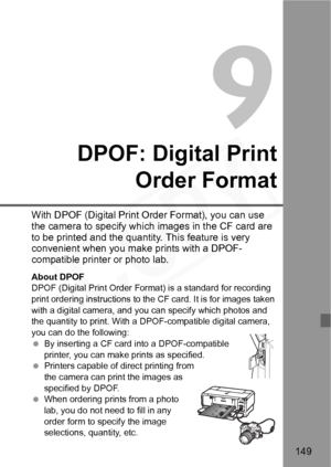 Page 149
149
9
DPOF: Digital PrintOrder Format
With DPOF (Digital Print Order Format), you can use 
the camera to specify which images in the CF card are 
to be printed and the quantity. This feature is very 
convenient when you make prints with a DPOF-
compatible printer or photo lab.
About DPOF
DPOF (Digital Print Order Format) is a standard for recording 
print ordering instructions to the CF card. It is for images taken 
with a digital camera, and y ou can specify which photos and 
the quantity to print....