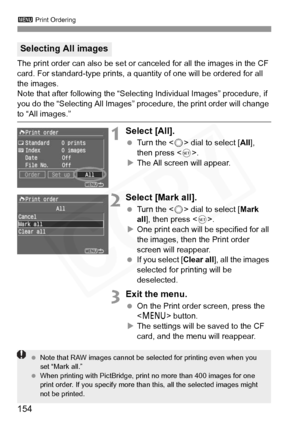 Page 154
3 Print Ordering
154
The print order can also be set or c anceled for all the images in the CF 
card. For standard-type prints, a quantity of one will be ordered for all 
the images.
Note that after following the “Selec ting Individual Images” procedure, if 
you do the “Selecting All Images” proc edure, the print order will change 
to “All images.”
1Select [All].
 Turn the < 5> dial to select [ All], 
then press < 0>.
X The All screen will appear.
2Select [Mark all].
  Turn the < 5> dial to select [...