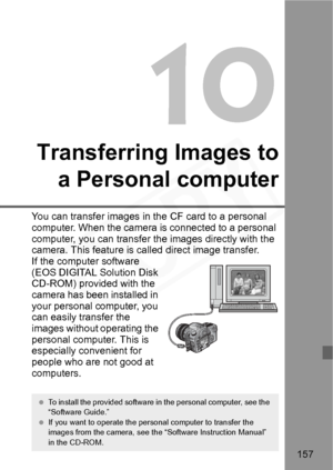 Page 157
157
10
Transferring Images toa Personal computer
You can transfer images in the CF card to a personal 
computer. When the camera is connected to a personal 
computer, you can transfer the images directly with the 
camera. This feature is called direct image transfer.
If the computer software 
(EOS DIGITAL Solution Disk 
CD-ROM) provided with the 
camera has been installed in 
your personal computer, you 
can easily transfer the 
images without operating the 
personal computer. This is 
especially...