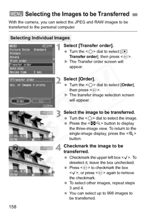 Page 158
158
With the camera, you can select the JPEG and RAW images to be transferred to the personal computer.
1Select [Transfer order].
 Turn the < 5> dial to select [ x 
Transfer order ], then press .
X The Transfer order screen will 
appear.
2Select [Order].
  Turn the < 5> dial to select [ Order], 
then press < 0>.
X The transfer image selection screen 
will appear.
3Select the image to be transferred.
 Turn the  dial to select the image.
  Press the < I> button to display 
the three-image view. To return...