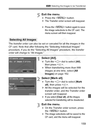 Page 159
159
3 Selecting the Images to be Transferred
5Exit the menu.
 Press the < M> button.
XThe Transfer order screen will reappear.
 Press the  button again to save 
the image selections to the CF card. The 
menu screen will then reappear.
The transfer order can also be set or canceled for all the images in the 
CF card. Note that after following the “Selecting Individual Images” 
procedure, if you do the “Selecti ng All Images” procedure, the transfer 
order will change to “All images.”
1Select [All].
 Turn...